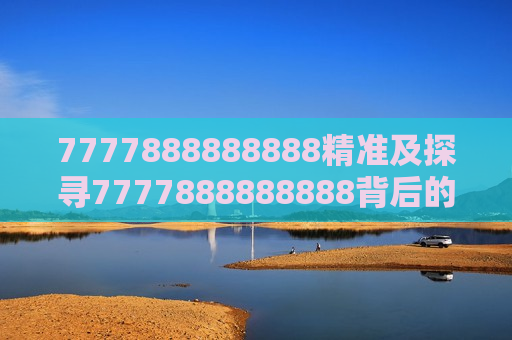 7777888888888精准及探寻7777888888888背后的精准奥秘