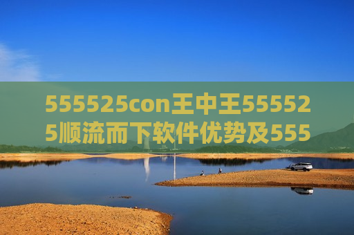 555525con王中王555525顺流而下软件优势及555525con王中王555525顺流而下，探索软件新境界的独特优势