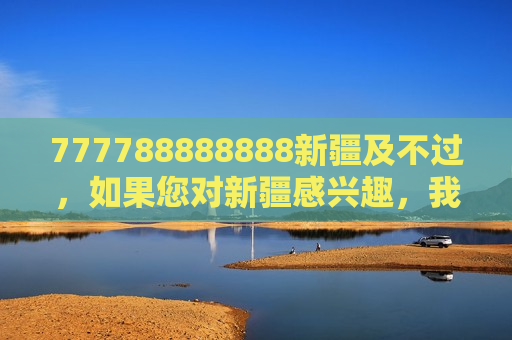 777788888888新疆及不过，如果您对新疆感兴趣，我很乐意为您介绍这片美丽的土地